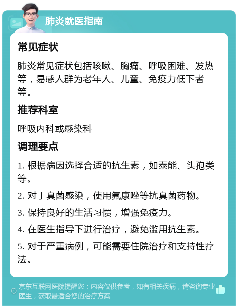 肺炎就医指南 常见症状 肺炎常见症状包括咳嗽、胸痛、呼吸困难、发热等，易感人群为老年人、儿童、免疫力低下者等。 推荐科室 呼吸内科或感染科 调理要点 1. 根据病因选择合适的抗生素，如泰能、头孢类等。 2. 对于真菌感染，使用氟康唑等抗真菌药物。 3. 保持良好的生活习惯，增强免疫力。 4. 在医生指导下进行治疗，避免滥用抗生素。 5. 对于严重病例，可能需要住院治疗和支持性疗法。