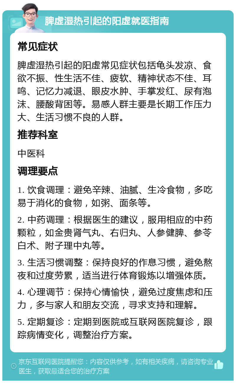 脾虚湿热引起的阳虚就医指南 常见症状 脾虚湿热引起的阳虚常见症状包括龟头发凉、食欲不振、性生活不佳、疲软、精神状态不佳、耳鸣、记忆力减退、眼皮水肿、手掌发红、尿有泡沫、腰酸背困等。易感人群主要是长期工作压力大、生活习惯不良的人群。 推荐科室 中医科 调理要点 1. 饮食调理：避免辛辣、油腻、生冷食物，多吃易于消化的食物，如粥、面条等。 2. 中药调理：根据医生的建议，服用相应的中药颗粒，如金贵肾气丸、右归丸、人参健脾、参苓白术、附子理中丸等。 3. 生活习惯调整：保持良好的作息习惯，避免熬夜和过度劳累，适当进行体育锻炼以增强体质。 4. 心理调节：保持心情愉快，避免过度焦虑和压力，多与家人和朋友交流，寻求支持和理解。 5. 定期复诊：定期到医院或互联网医院复诊，跟踪病情变化，调整治疗方案。