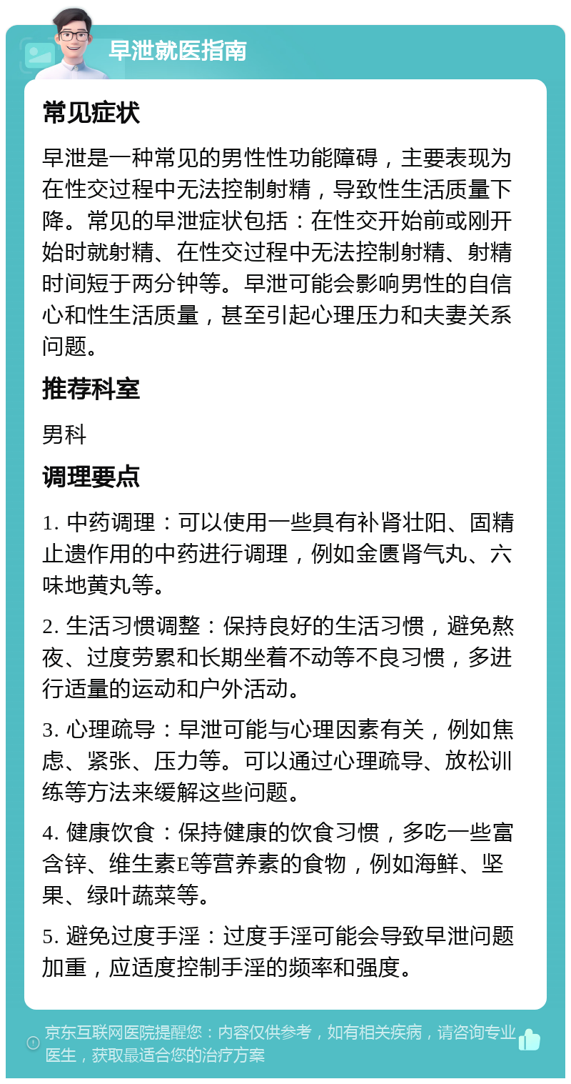 早泄就医指南 常见症状 早泄是一种常见的男性性功能障碍，主要表现为在性交过程中无法控制射精，导致性生活质量下降。常见的早泄症状包括：在性交开始前或刚开始时就射精、在性交过程中无法控制射精、射精时间短于两分钟等。早泄可能会影响男性的自信心和性生活质量，甚至引起心理压力和夫妻关系问题。 推荐科室 男科 调理要点 1. 中药调理：可以使用一些具有补肾壮阳、固精止遗作用的中药进行调理，例如金匮肾气丸、六味地黄丸等。 2. 生活习惯调整：保持良好的生活习惯，避免熬夜、过度劳累和长期坐着不动等不良习惯，多进行适量的运动和户外活动。 3. 心理疏导：早泄可能与心理因素有关，例如焦虑、紧张、压力等。可以通过心理疏导、放松训练等方法来缓解这些问题。 4. 健康饮食：保持健康的饮食习惯，多吃一些富含锌、维生素E等营养素的食物，例如海鲜、坚果、绿叶蔬菜等。 5. 避免过度手淫：过度手淫可能会导致早泄问题加重，应适度控制手淫的频率和强度。