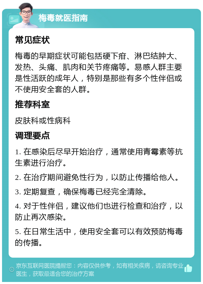 梅毒就医指南 常见症状 梅毒的早期症状可能包括硬下疳、淋巴结肿大、发热、头痛、肌肉和关节疼痛等。易感人群主要是性活跃的成年人，特别是那些有多个性伴侣或不使用安全套的人群。 推荐科室 皮肤科或性病科 调理要点 1. 在感染后尽早开始治疗，通常使用青霉素等抗生素进行治疗。 2. 在治疗期间避免性行为，以防止传播给他人。 3. 定期复查，确保梅毒已经完全清除。 4. 对于性伴侣，建议他们也进行检查和治疗，以防止再次感染。 5. 在日常生活中，使用安全套可以有效预防梅毒的传播。