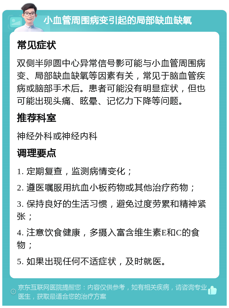 小血管周围病变引起的局部缺血缺氧 常见症状 双侧半卵圆中心异常信号影可能与小血管周围病变、局部缺血缺氧等因素有关，常见于脑血管疾病或脑部手术后。患者可能没有明显症状，但也可能出现头痛、眩晕、记忆力下降等问题。 推荐科室 神经外科或神经内科 调理要点 1. 定期复查，监测病情变化； 2. 遵医嘱服用抗血小板药物或其他治疗药物； 3. 保持良好的生活习惯，避免过度劳累和精神紧张； 4. 注意饮食健康，多摄入富含维生素E和C的食物； 5. 如果出现任何不适症状，及时就医。