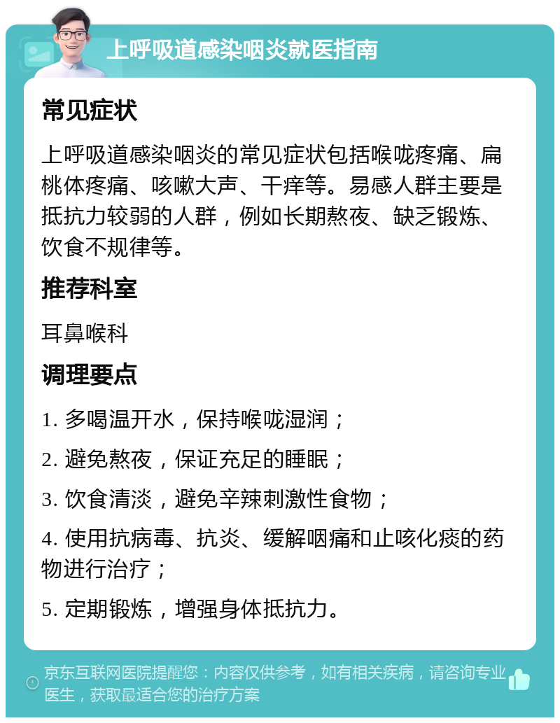 上呼吸道感染咽炎就医指南 常见症状 上呼吸道感染咽炎的常见症状包括喉咙疼痛、扁桃体疼痛、咳嗽大声、干痒等。易感人群主要是抵抗力较弱的人群，例如长期熬夜、缺乏锻炼、饮食不规律等。 推荐科室 耳鼻喉科 调理要点 1. 多喝温开水，保持喉咙湿润； 2. 避免熬夜，保证充足的睡眠； 3. 饮食清淡，避免辛辣刺激性食物； 4. 使用抗病毒、抗炎、缓解咽痛和止咳化痰的药物进行治疗； 5. 定期锻炼，增强身体抵抗力。