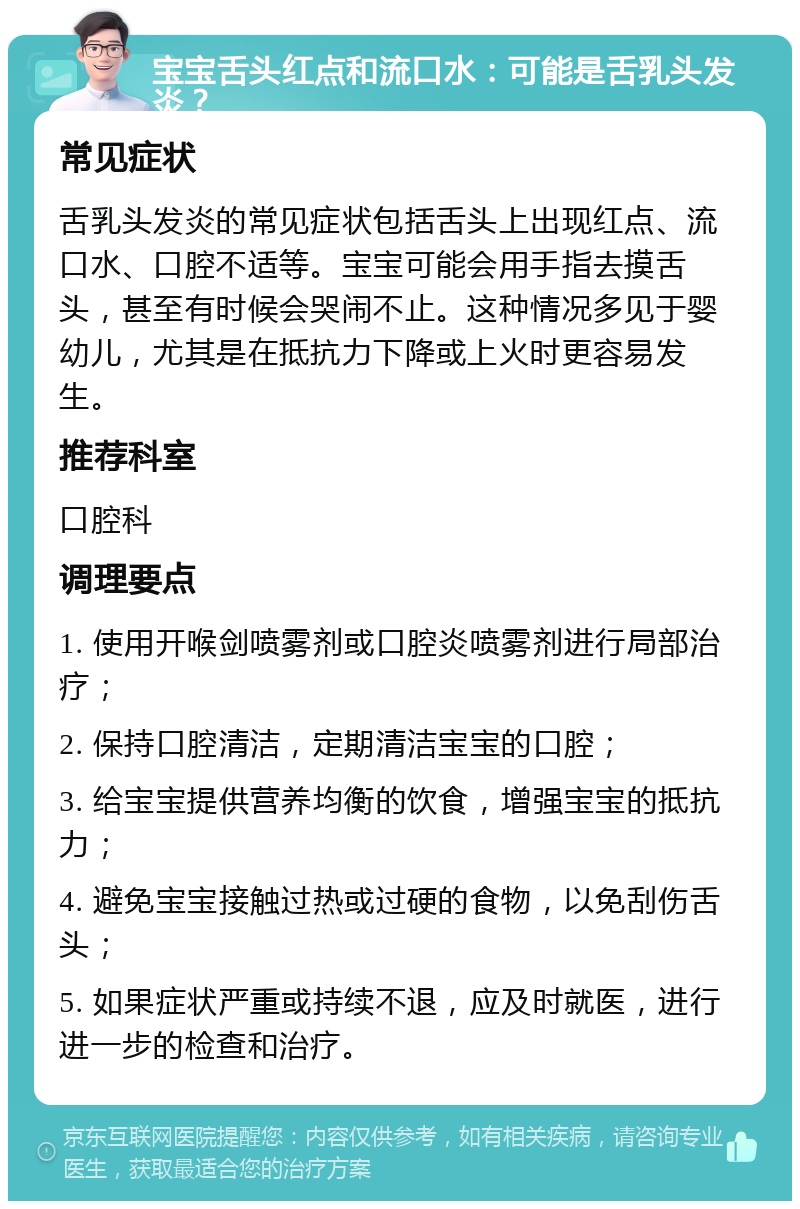 宝宝舌头红点和流口水：可能是舌乳头发炎？ 常见症状 舌乳头发炎的常见症状包括舌头上出现红点、流口水、口腔不适等。宝宝可能会用手指去摸舌头，甚至有时候会哭闹不止。这种情况多见于婴幼儿，尤其是在抵抗力下降或上火时更容易发生。 推荐科室 口腔科 调理要点 1. 使用开喉剑喷雾剂或口腔炎喷雾剂进行局部治疗； 2. 保持口腔清洁，定期清洁宝宝的口腔； 3. 给宝宝提供营养均衡的饮食，增强宝宝的抵抗力； 4. 避免宝宝接触过热或过硬的食物，以免刮伤舌头； 5. 如果症状严重或持续不退，应及时就医，进行进一步的检查和治疗。