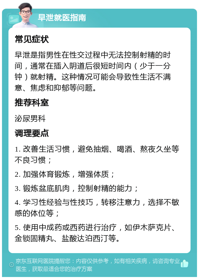 早泄就医指南 常见症状 早泄是指男性在性交过程中无法控制射精的时间，通常在插入阴道后很短时间内（少于一分钟）就射精。这种情况可能会导致性生活不满意、焦虑和抑郁等问题。 推荐科室 泌尿男科 调理要点 1. 改善生活习惯，避免抽烟、喝酒、熬夜久坐等不良习惯； 2. 加强体育锻炼，增强体质； 3. 锻炼盆底肌肉，控制射精的能力； 4. 学习性经验与性技巧，转移注意力，选择不敏感的体位等； 5. 使用中成药或西药进行治疗，如伊木萨克片、金锁固精丸、盐酸达泊西汀等。