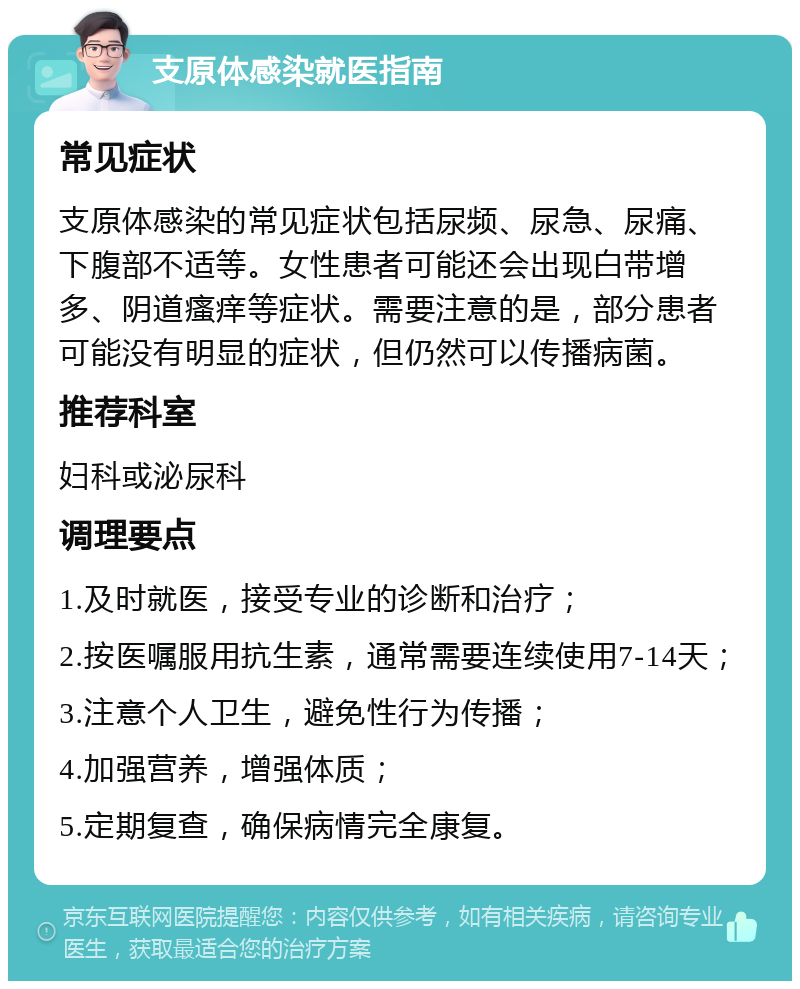 支原体感染就医指南 常见症状 支原体感染的常见症状包括尿频、尿急、尿痛、下腹部不适等。女性患者可能还会出现白带增多、阴道瘙痒等症状。需要注意的是，部分患者可能没有明显的症状，但仍然可以传播病菌。 推荐科室 妇科或泌尿科 调理要点 1.及时就医，接受专业的诊断和治疗； 2.按医嘱服用抗生素，通常需要连续使用7-14天； 3.注意个人卫生，避免性行为传播； 4.加强营养，增强体质； 5.定期复查，确保病情完全康复。