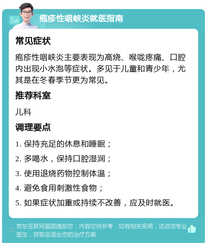 疱疹性咽峡炎就医指南 常见症状 疱疹性咽峡炎主要表现为高烧、喉咙疼痛、口腔内出现小水泡等症状。多见于儿童和青少年，尤其是在冬春季节更为常见。 推荐科室 儿科 调理要点 1. 保持充足的休息和睡眠； 2. 多喝水，保持口腔湿润； 3. 使用退烧药物控制体温； 4. 避免食用刺激性食物； 5. 如果症状加重或持续不改善，应及时就医。