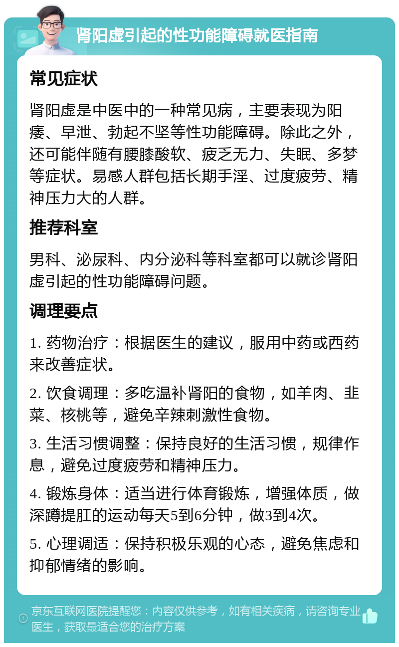 肾阳虚引起的性功能障碍就医指南 常见症状 肾阳虚是中医中的一种常见病，主要表现为阳痿、早泄、勃起不坚等性功能障碍。除此之外，还可能伴随有腰膝酸软、疲乏无力、失眠、多梦等症状。易感人群包括长期手淫、过度疲劳、精神压力大的人群。 推荐科室 男科、泌尿科、内分泌科等科室都可以就诊肾阳虚引起的性功能障碍问题。 调理要点 1. 药物治疗：根据医生的建议，服用中药或西药来改善症状。 2. 饮食调理：多吃温补肾阳的食物，如羊肉、韭菜、核桃等，避免辛辣刺激性食物。 3. 生活习惯调整：保持良好的生活习惯，规律作息，避免过度疲劳和精神压力。 4. 锻炼身体：适当进行体育锻炼，增强体质，做深蹲提肛的运动每天5到6分钟，做3到4次。 5. 心理调适：保持积极乐观的心态，避免焦虑和抑郁情绪的影响。