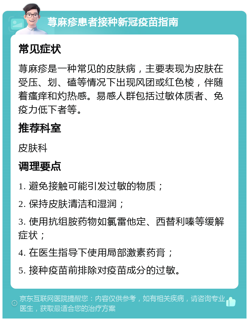 荨麻疹患者接种新冠疫苗指南 常见症状 荨麻疹是一种常见的皮肤病，主要表现为皮肤在受压、划、磕等情况下出现风团或红色棱，伴随着瘙痒和灼热感。易感人群包括过敏体质者、免疫力低下者等。 推荐科室 皮肤科 调理要点 1. 避免接触可能引发过敏的物质； 2. 保持皮肤清洁和湿润； 3. 使用抗组胺药物如氯雷他定、西替利嗪等缓解症状； 4. 在医生指导下使用局部激素药膏； 5. 接种疫苗前排除对疫苗成分的过敏。