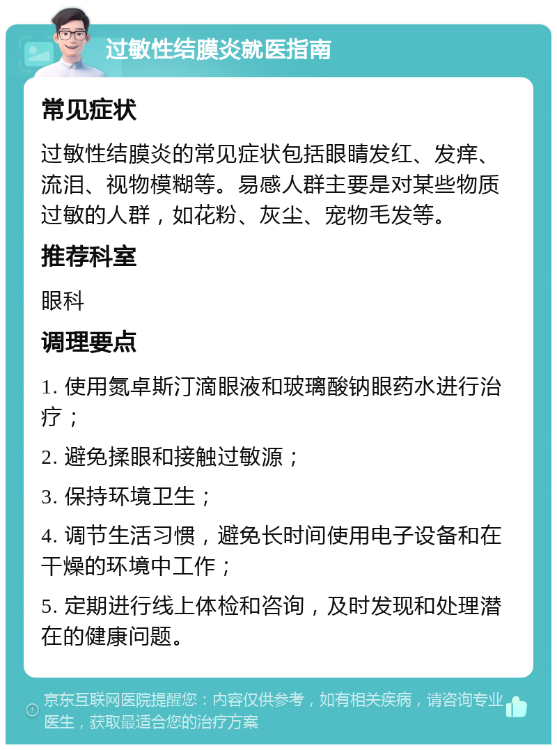 过敏性结膜炎就医指南 常见症状 过敏性结膜炎的常见症状包括眼睛发红、发痒、流泪、视物模糊等。易感人群主要是对某些物质过敏的人群，如花粉、灰尘、宠物毛发等。 推荐科室 眼科 调理要点 1. 使用氮卓斯汀滴眼液和玻璃酸钠眼药水进行治疗； 2. 避免揉眼和接触过敏源； 3. 保持环境卫生； 4. 调节生活习惯，避免长时间使用电子设备和在干燥的环境中工作； 5. 定期进行线上体检和咨询，及时发现和处理潜在的健康问题。