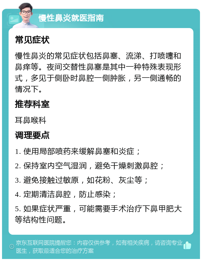 慢性鼻炎就医指南 常见症状 慢性鼻炎的常见症状包括鼻塞、流涕、打喷嚏和鼻痒等。夜间交替性鼻塞是其中一种特殊表现形式，多见于侧卧时鼻腔一侧肿胀，另一侧通畅的情况下。 推荐科室 耳鼻喉科 调理要点 1. 使用局部喷药来缓解鼻塞和炎症； 2. 保持室内空气湿润，避免干燥刺激鼻腔； 3. 避免接触过敏原，如花粉、灰尘等； 4. 定期清洁鼻腔，防止感染； 5. 如果症状严重，可能需要手术治疗下鼻甲肥大等结构性问题。