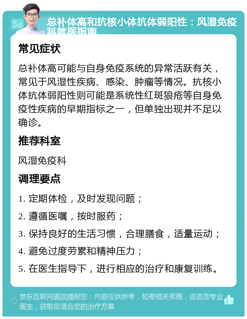 总补体高和抗核小体抗体弱阳性：风湿免疫科就医指南 常见症状 总补体高可能与自身免疫系统的异常活跃有关，常见于风湿性疾病、感染、肿瘤等情况。抗核小体抗体弱阳性则可能是系统性红斑狼疮等自身免疫性疾病的早期指标之一，但单独出现并不足以确诊。 推荐科室 风湿免疫科 调理要点 1. 定期体检，及时发现问题； 2. 遵循医嘱，按时服药； 3. 保持良好的生活习惯，合理膳食，适量运动； 4. 避免过度劳累和精神压力； 5. 在医生指导下，进行相应的治疗和康复训练。