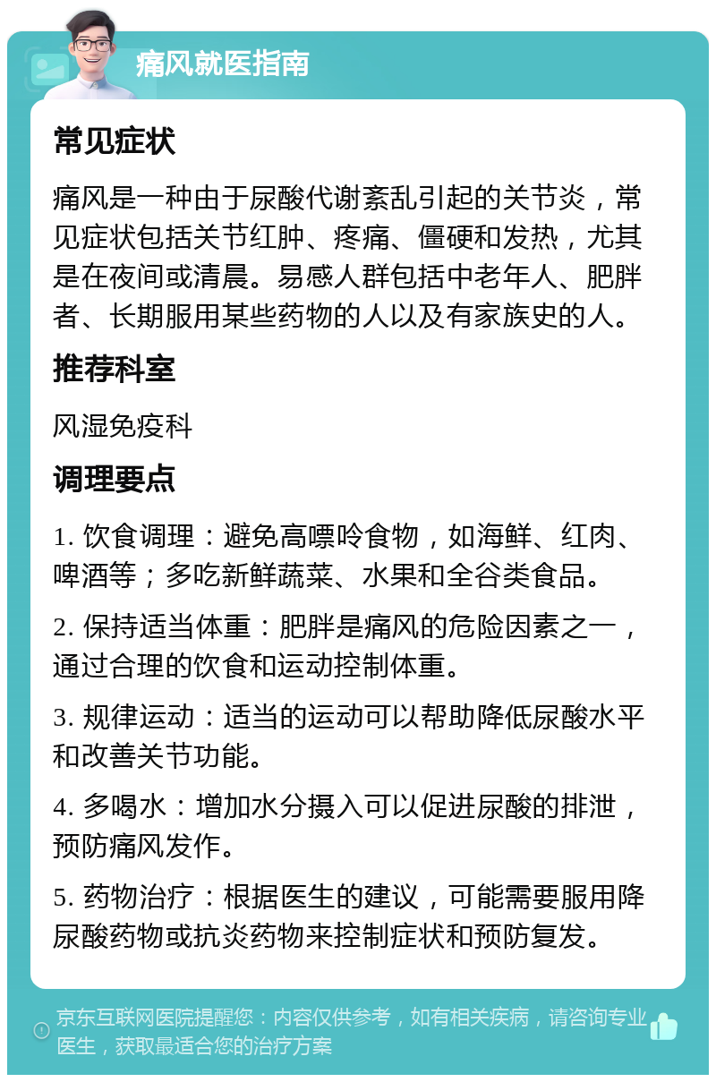 痛风就医指南 常见症状 痛风是一种由于尿酸代谢紊乱引起的关节炎，常见症状包括关节红肿、疼痛、僵硬和发热，尤其是在夜间或清晨。易感人群包括中老年人、肥胖者、长期服用某些药物的人以及有家族史的人。 推荐科室 风湿免疫科 调理要点 1. 饮食调理：避免高嘌呤食物，如海鲜、红肉、啤酒等；多吃新鲜蔬菜、水果和全谷类食品。 2. 保持适当体重：肥胖是痛风的危险因素之一，通过合理的饮食和运动控制体重。 3. 规律运动：适当的运动可以帮助降低尿酸水平和改善关节功能。 4. 多喝水：增加水分摄入可以促进尿酸的排泄，预防痛风发作。 5. 药物治疗：根据医生的建议，可能需要服用降尿酸药物或抗炎药物来控制症状和预防复发。