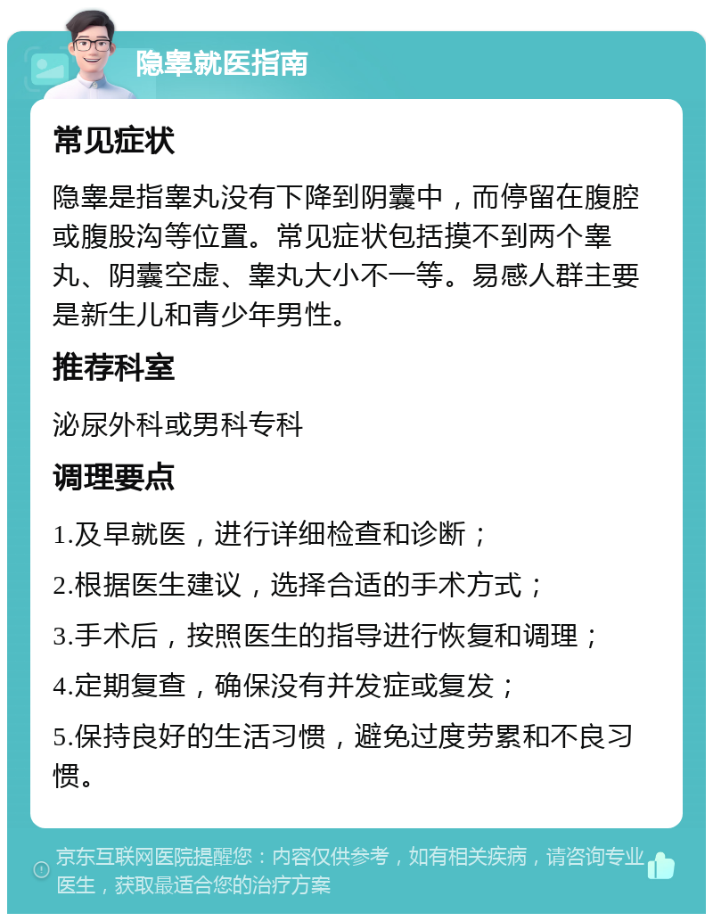 隐睾就医指南 常见症状 隐睾是指睾丸没有下降到阴囊中，而停留在腹腔或腹股沟等位置。常见症状包括摸不到两个睾丸、阴囊空虚、睾丸大小不一等。易感人群主要是新生儿和青少年男性。 推荐科室 泌尿外科或男科专科 调理要点 1.及早就医，进行详细检查和诊断； 2.根据医生建议，选择合适的手术方式； 3.手术后，按照医生的指导进行恢复和调理； 4.定期复查，确保没有并发症或复发； 5.保持良好的生活习惯，避免过度劳累和不良习惯。