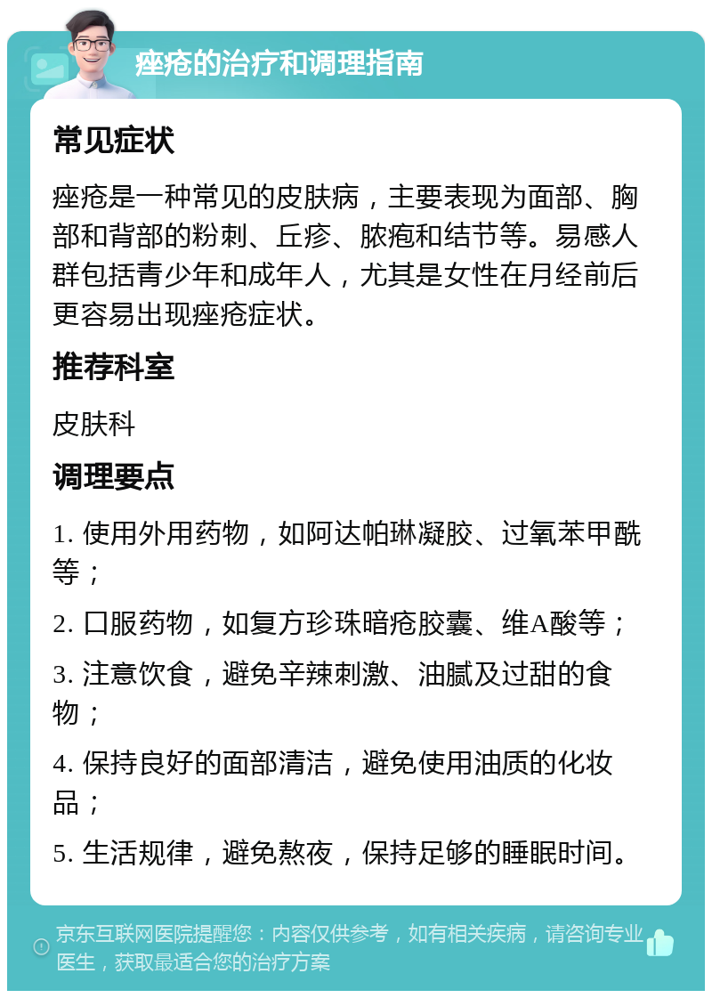 痤疮的治疗和调理指南 常见症状 痤疮是一种常见的皮肤病，主要表现为面部、胸部和背部的粉刺、丘疹、脓疱和结节等。易感人群包括青少年和成年人，尤其是女性在月经前后更容易出现痤疮症状。 推荐科室 皮肤科 调理要点 1. 使用外用药物，如阿达帕琳凝胶、过氧苯甲酰等； 2. 口服药物，如复方珍珠暗疮胶囊、维A酸等； 3. 注意饮食，避免辛辣刺激、油腻及过甜的食物； 4. 保持良好的面部清洁，避免使用油质的化妆品； 5. 生活规律，避免熬夜，保持足够的睡眠时间。