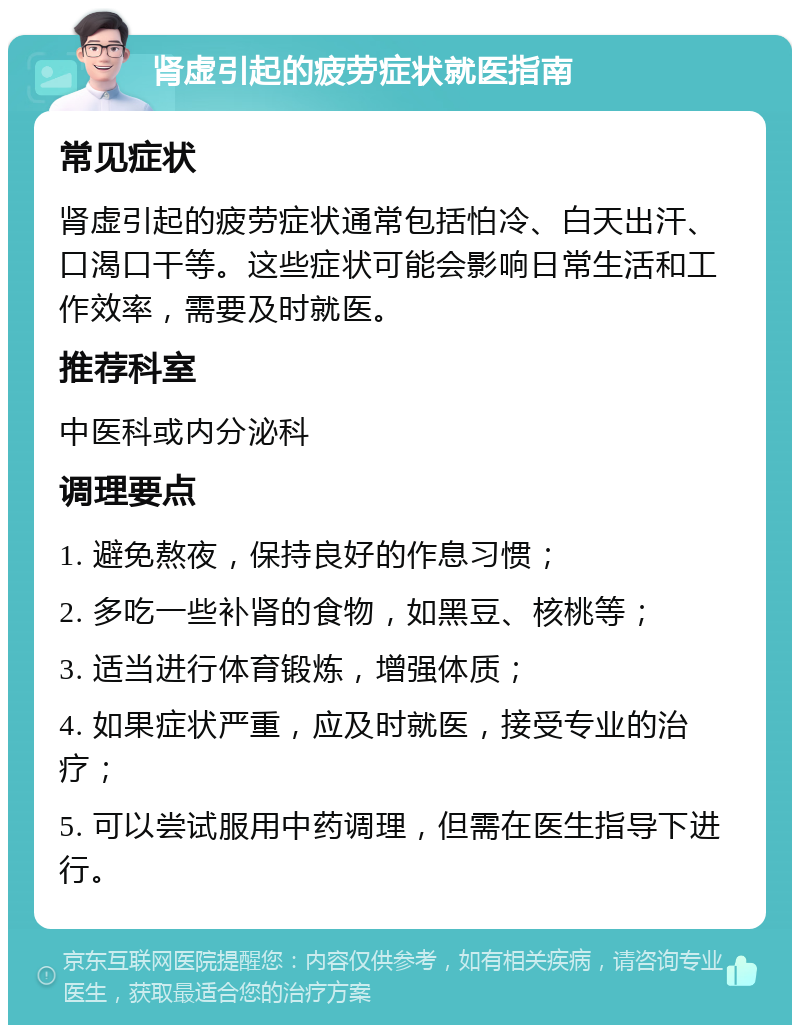 肾虚引起的疲劳症状就医指南 常见症状 肾虚引起的疲劳症状通常包括怕冷、白天出汗、口渴口干等。这些症状可能会影响日常生活和工作效率，需要及时就医。 推荐科室 中医科或内分泌科 调理要点 1. 避免熬夜，保持良好的作息习惯； 2. 多吃一些补肾的食物，如黑豆、核桃等； 3. 适当进行体育锻炼，增强体质； 4. 如果症状严重，应及时就医，接受专业的治疗； 5. 可以尝试服用中药调理，但需在医生指导下进行。