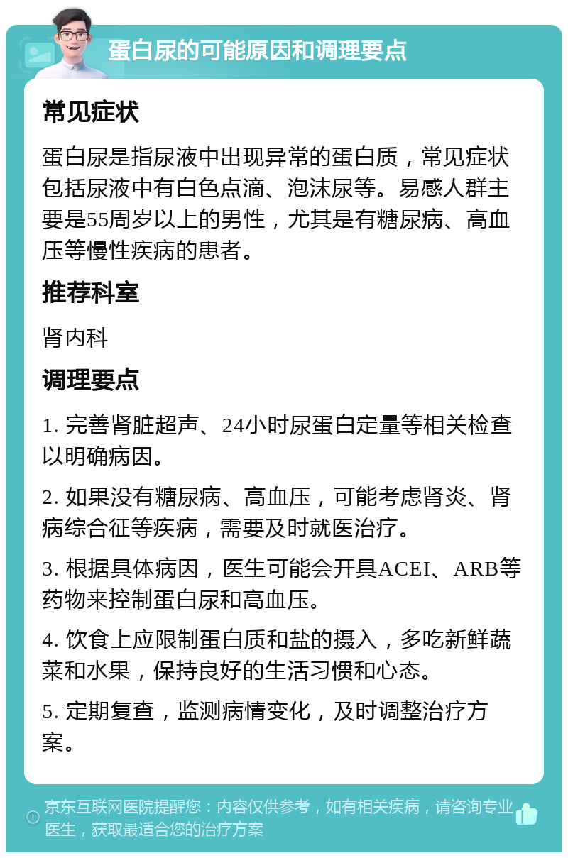 蛋白尿的可能原因和调理要点 常见症状 蛋白尿是指尿液中出现异常的蛋白质，常见症状包括尿液中有白色点滴、泡沫尿等。易感人群主要是55周岁以上的男性，尤其是有糖尿病、高血压等慢性疾病的患者。 推荐科室 肾内科 调理要点 1. 完善肾脏超声、24小时尿蛋白定量等相关检查以明确病因。 2. 如果没有糖尿病、高血压，可能考虑肾炎、肾病综合征等疾病，需要及时就医治疗。 3. 根据具体病因，医生可能会开具ACEI、ARB等药物来控制蛋白尿和高血压。 4. 饮食上应限制蛋白质和盐的摄入，多吃新鲜蔬菜和水果，保持良好的生活习惯和心态。 5. 定期复查，监测病情变化，及时调整治疗方案。