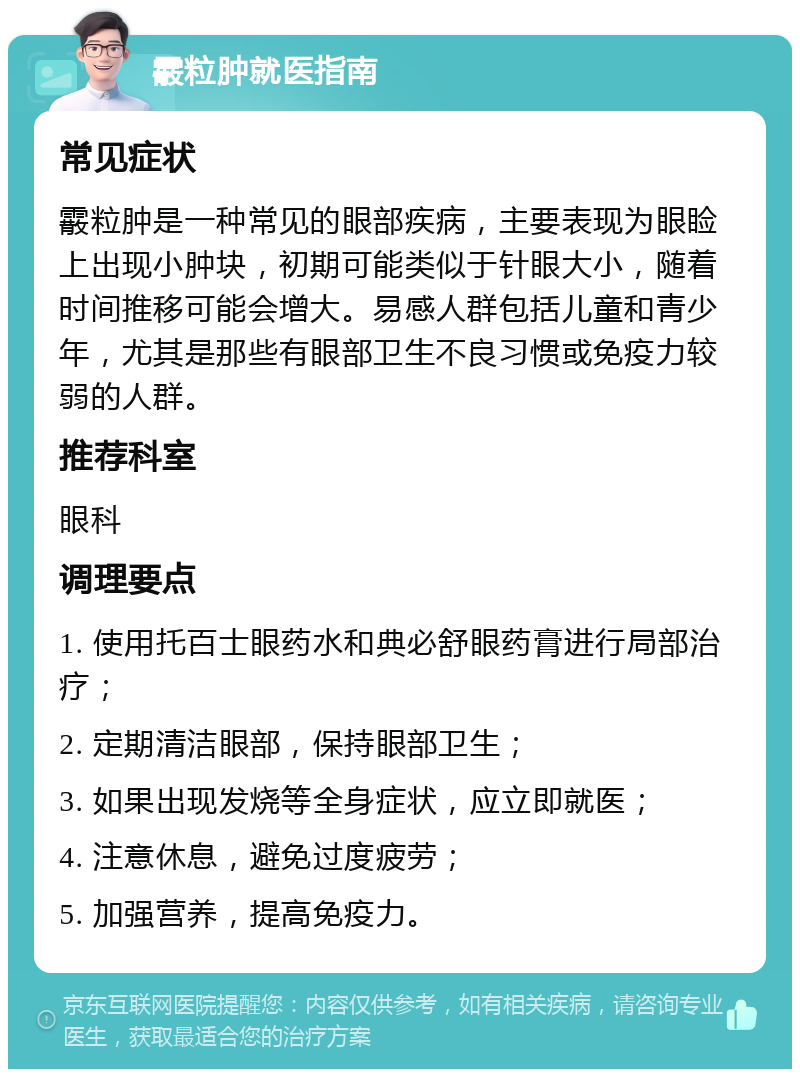 霰粒肿就医指南 常见症状 霰粒肿是一种常见的眼部疾病，主要表现为眼睑上出现小肿块，初期可能类似于针眼大小，随着时间推移可能会增大。易感人群包括儿童和青少年，尤其是那些有眼部卫生不良习惯或免疫力较弱的人群。 推荐科室 眼科 调理要点 1. 使用托百士眼药水和典必舒眼药膏进行局部治疗； 2. 定期清洁眼部，保持眼部卫生； 3. 如果出现发烧等全身症状，应立即就医； 4. 注意休息，避免过度疲劳； 5. 加强营养，提高免疫力。