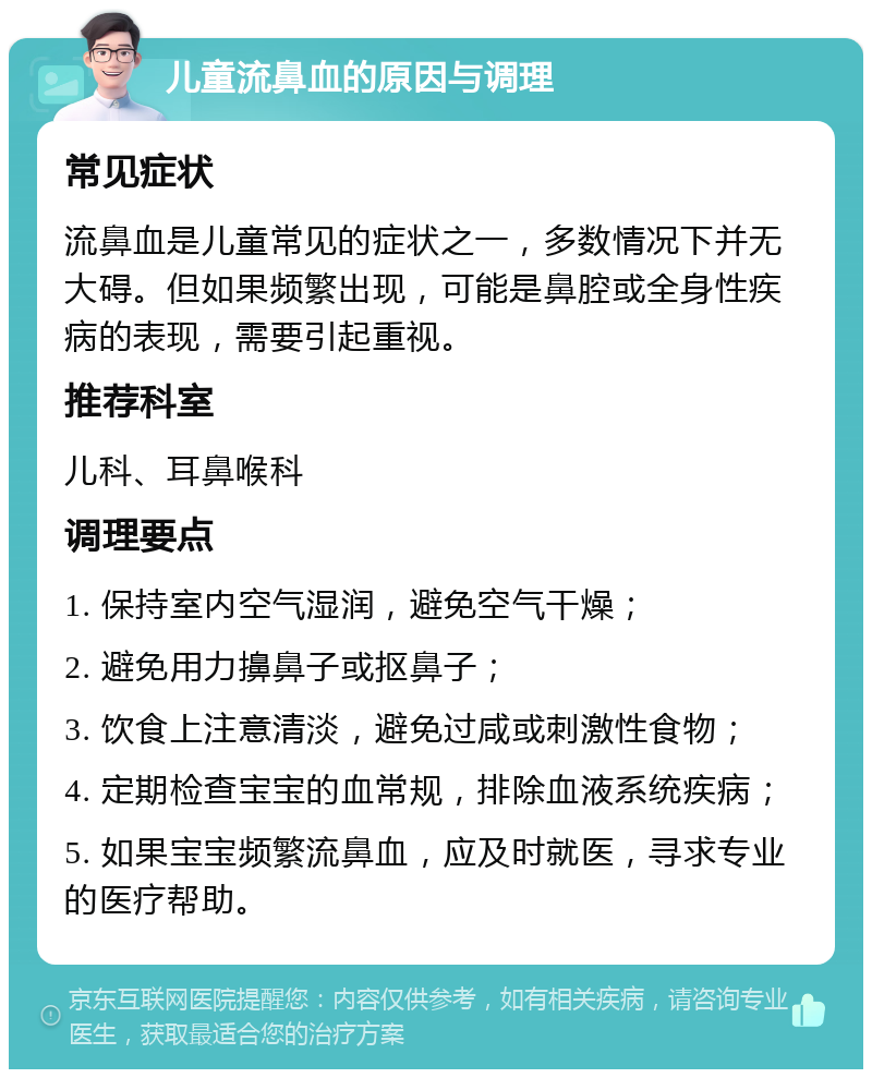 儿童流鼻血的原因与调理 常见症状 流鼻血是儿童常见的症状之一，多数情况下并无大碍。但如果频繁出现，可能是鼻腔或全身性疾病的表现，需要引起重视。 推荐科室 儿科、耳鼻喉科 调理要点 1. 保持室内空气湿润，避免空气干燥； 2. 避免用力擤鼻子或抠鼻子； 3. 饮食上注意清淡，避免过咸或刺激性食物； 4. 定期检查宝宝的血常规，排除血液系统疾病； 5. 如果宝宝频繁流鼻血，应及时就医，寻求专业的医疗帮助。