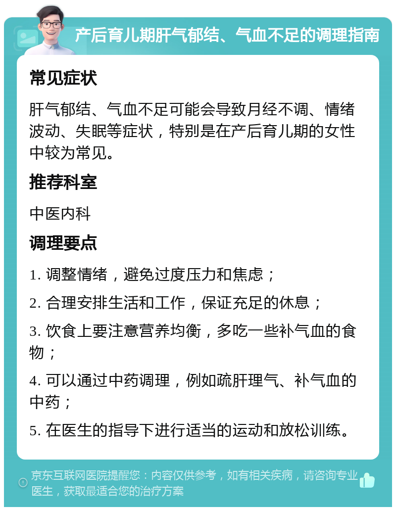 产后育儿期肝气郁结、气血不足的调理指南 常见症状 肝气郁结、气血不足可能会导致月经不调、情绪波动、失眠等症状，特别是在产后育儿期的女性中较为常见。 推荐科室 中医内科 调理要点 1. 调整情绪，避免过度压力和焦虑； 2. 合理安排生活和工作，保证充足的休息； 3. 饮食上要注意营养均衡，多吃一些补气血的食物； 4. 可以通过中药调理，例如疏肝理气、补气血的中药； 5. 在医生的指导下进行适当的运动和放松训练。