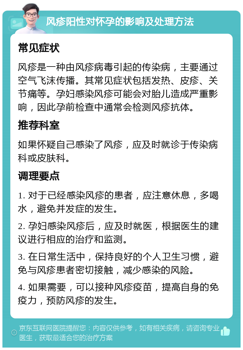 风疹阳性对怀孕的影响及处理方法 常见症状 风疹是一种由风疹病毒引起的传染病，主要通过空气飞沫传播。其常见症状包括发热、皮疹、关节痛等。孕妇感染风疹可能会对胎儿造成严重影响，因此孕前检查中通常会检测风疹抗体。 推荐科室 如果怀疑自己感染了风疹，应及时就诊于传染病科或皮肤科。 调理要点 1. 对于已经感染风疹的患者，应注意休息，多喝水，避免并发症的发生。 2. 孕妇感染风疹后，应及时就医，根据医生的建议进行相应的治疗和监测。 3. 在日常生活中，保持良好的个人卫生习惯，避免与风疹患者密切接触，减少感染的风险。 4. 如果需要，可以接种风疹疫苗，提高自身的免疫力，预防风疹的发生。