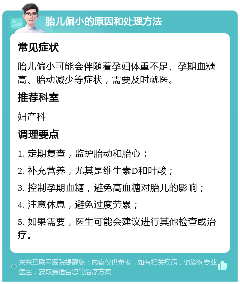 胎儿偏小的原因和处理方法 常见症状 胎儿偏小可能会伴随着孕妇体重不足、孕期血糖高、胎动减少等症状，需要及时就医。 推荐科室 妇产科 调理要点 1. 定期复查，监护胎动和胎心； 2. 补充营养，尤其是维生素D和叶酸； 3. 控制孕期血糖，避免高血糖对胎儿的影响； 4. 注意休息，避免过度劳累； 5. 如果需要，医生可能会建议进行其他检查或治疗。