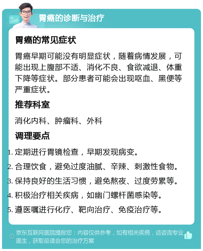 胃癌的诊断与治疗 胃癌的常见症状 胃癌早期可能没有明显症状，随着病情发展，可能出现上腹部不适、消化不良、食欲减退、体重下降等症状。部分患者可能会出现呕血、黑便等严重症状。 推荐科室 消化内科、肿瘤科、外科 调理要点 定期进行胃镜检查，早期发现病变。 合理饮食，避免过度油腻、辛辣、刺激性食物。 保持良好的生活习惯，避免熬夜、过度劳累等。 积极治疗相关疾病，如幽门螺杆菌感染等。 遵医嘱进行化疗、靶向治疗、免疫治疗等。