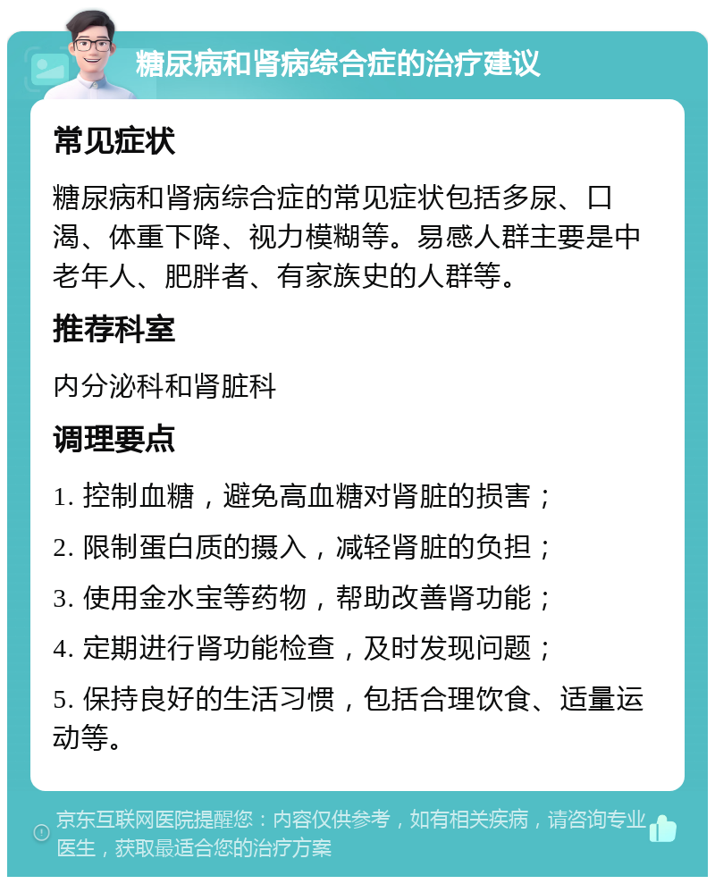 糖尿病和肾病综合症的治疗建议 常见症状 糖尿病和肾病综合症的常见症状包括多尿、口渴、体重下降、视力模糊等。易感人群主要是中老年人、肥胖者、有家族史的人群等。 推荐科室 内分泌科和肾脏科 调理要点 1. 控制血糖，避免高血糖对肾脏的损害； 2. 限制蛋白质的摄入，减轻肾脏的负担； 3. 使用金水宝等药物，帮助改善肾功能； 4. 定期进行肾功能检查，及时发现问题； 5. 保持良好的生活习惯，包括合理饮食、适量运动等。