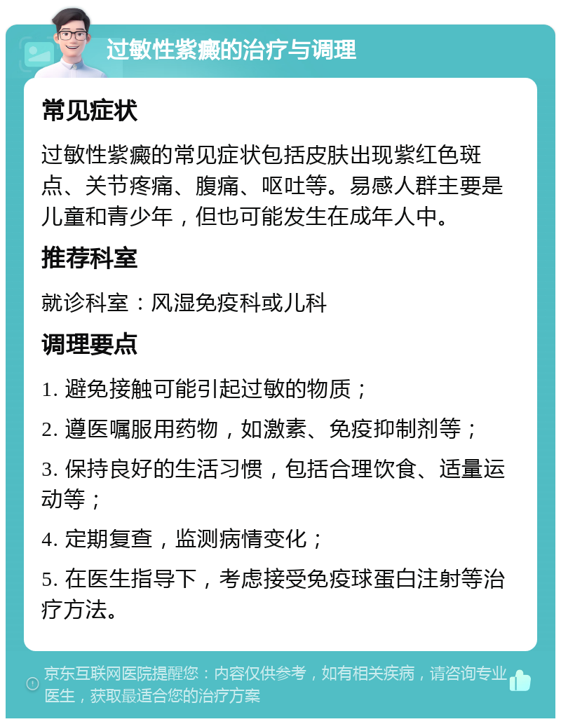 过敏性紫癜的治疗与调理 常见症状 过敏性紫癜的常见症状包括皮肤出现紫红色斑点、关节疼痛、腹痛、呕吐等。易感人群主要是儿童和青少年，但也可能发生在成年人中。 推荐科室 就诊科室：风湿免疫科或儿科 调理要点 1. 避免接触可能引起过敏的物质； 2. 遵医嘱服用药物，如激素、免疫抑制剂等； 3. 保持良好的生活习惯，包括合理饮食、适量运动等； 4. 定期复查，监测病情变化； 5. 在医生指导下，考虑接受免疫球蛋白注射等治疗方法。