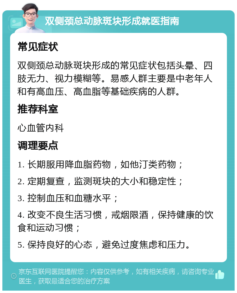 双侧颈总动脉斑块形成就医指南 常见症状 双侧颈总动脉斑块形成的常见症状包括头晕、四肢无力、视力模糊等。易感人群主要是中老年人和有高血压、高血脂等基础疾病的人群。 推荐科室 心血管内科 调理要点 1. 长期服用降血脂药物，如他汀类药物； 2. 定期复查，监测斑块的大小和稳定性； 3. 控制血压和血糖水平； 4. 改变不良生活习惯，戒烟限酒，保持健康的饮食和运动习惯； 5. 保持良好的心态，避免过度焦虑和压力。