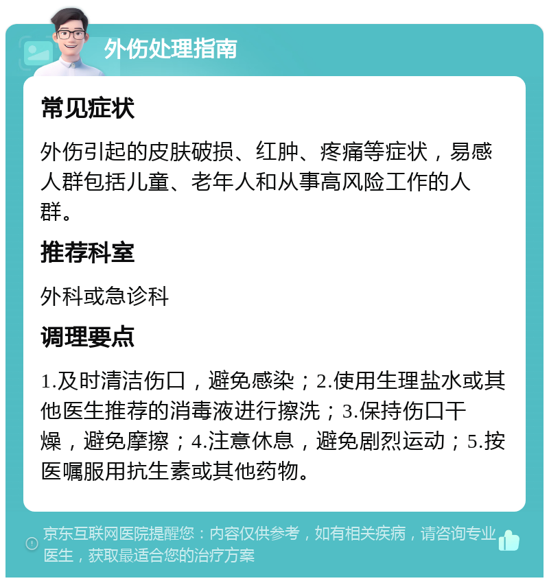 外伤处理指南 常见症状 外伤引起的皮肤破损、红肿、疼痛等症状，易感人群包括儿童、老年人和从事高风险工作的人群。 推荐科室 外科或急诊科 调理要点 1.及时清洁伤口，避免感染；2.使用生理盐水或其他医生推荐的消毒液进行擦洗；3.保持伤口干燥，避免摩擦；4.注意休息，避免剧烈运动；5.按医嘱服用抗生素或其他药物。