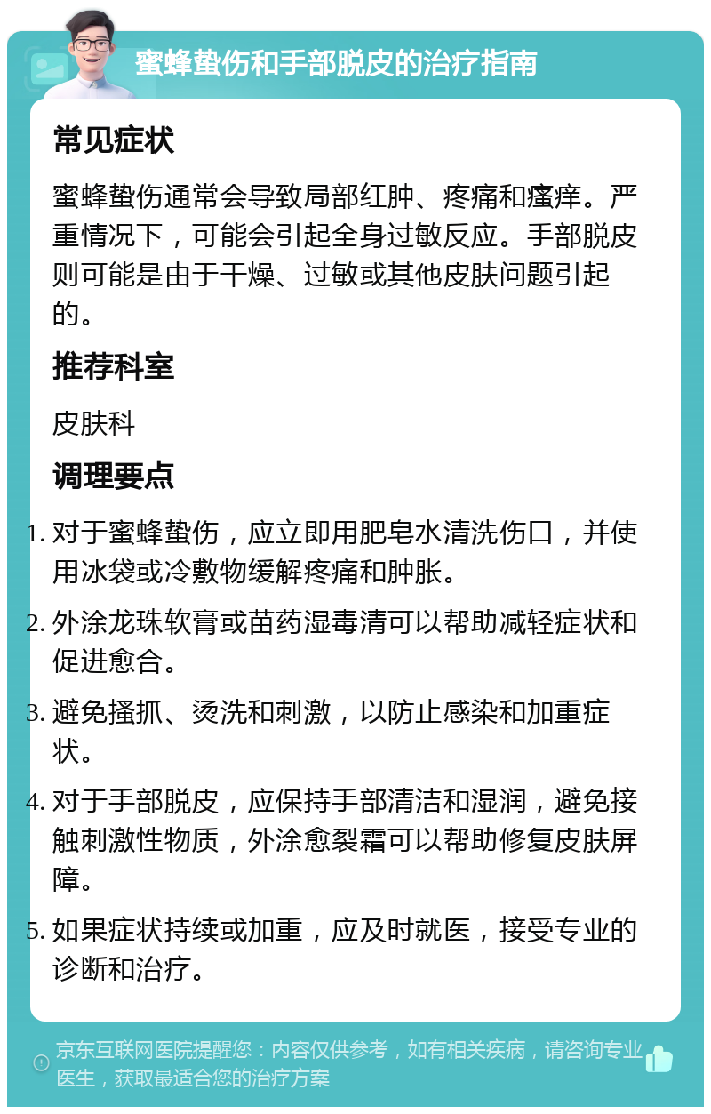 蜜蜂蛰伤和手部脱皮的治疗指南 常见症状 蜜蜂蛰伤通常会导致局部红肿、疼痛和瘙痒。严重情况下，可能会引起全身过敏反应。手部脱皮则可能是由于干燥、过敏或其他皮肤问题引起的。 推荐科室 皮肤科 调理要点 对于蜜蜂蛰伤，应立即用肥皂水清洗伤口，并使用冰袋或冷敷物缓解疼痛和肿胀。 外涂龙珠软膏或苗药湿毒清可以帮助减轻症状和促进愈合。 避免搔抓、烫洗和刺激，以防止感染和加重症状。 对于手部脱皮，应保持手部清洁和湿润，避免接触刺激性物质，外涂愈裂霜可以帮助修复皮肤屏障。 如果症状持续或加重，应及时就医，接受专业的诊断和治疗。