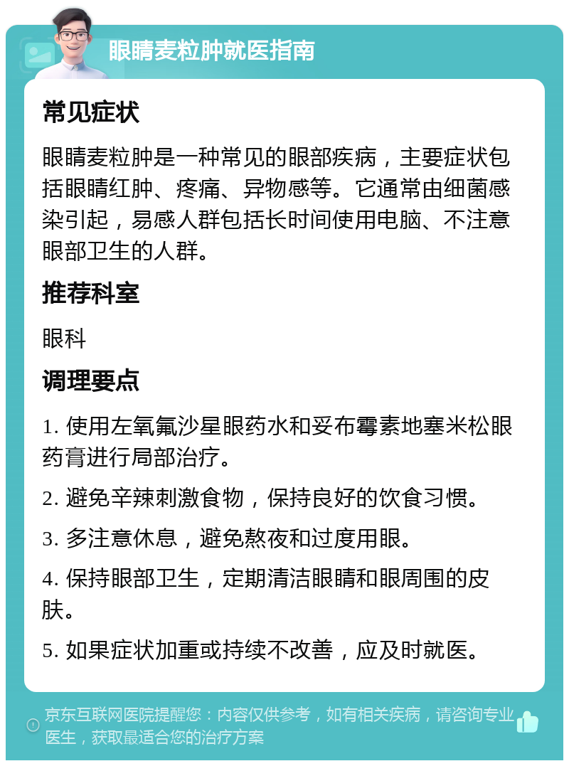 眼睛麦粒肿就医指南 常见症状 眼睛麦粒肿是一种常见的眼部疾病，主要症状包括眼睛红肿、疼痛、异物感等。它通常由细菌感染引起，易感人群包括长时间使用电脑、不注意眼部卫生的人群。 推荐科室 眼科 调理要点 1. 使用左氧氟沙星眼药水和妥布霉素地塞米松眼药膏进行局部治疗。 2. 避免辛辣刺激食物，保持良好的饮食习惯。 3. 多注意休息，避免熬夜和过度用眼。 4. 保持眼部卫生，定期清洁眼睛和眼周围的皮肤。 5. 如果症状加重或持续不改善，应及时就医。