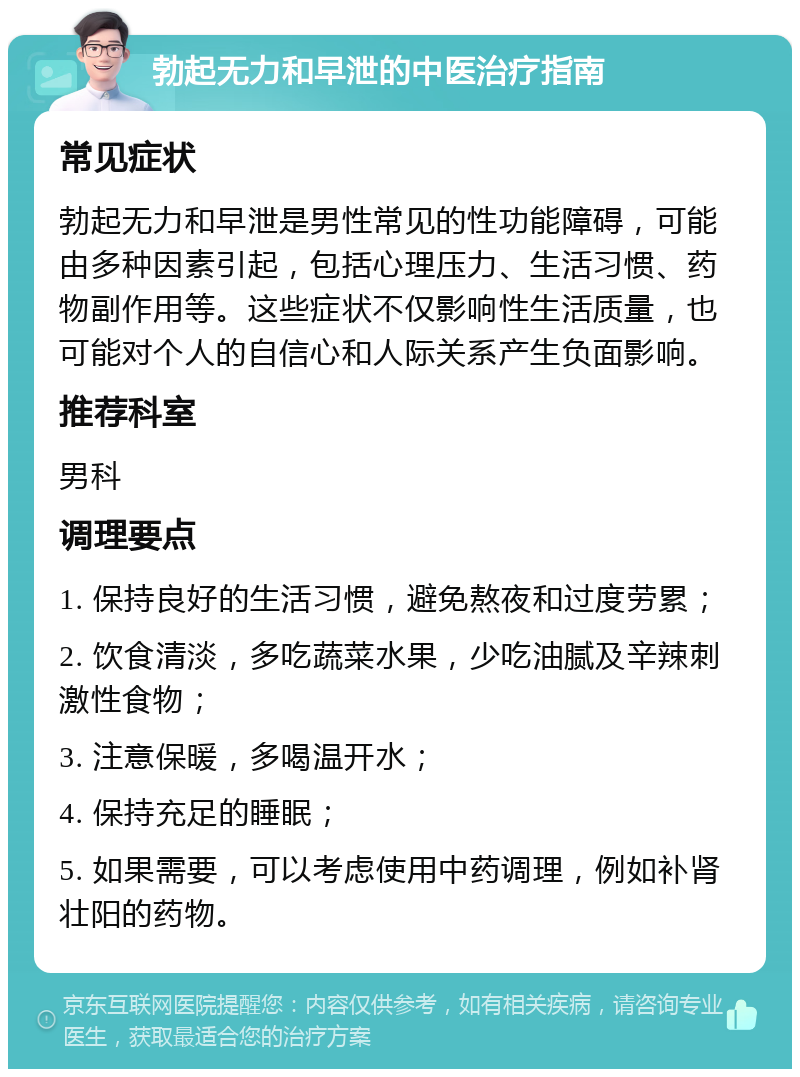 勃起无力和早泄的中医治疗指南 常见症状 勃起无力和早泄是男性常见的性功能障碍，可能由多种因素引起，包括心理压力、生活习惯、药物副作用等。这些症状不仅影响性生活质量，也可能对个人的自信心和人际关系产生负面影响。 推荐科室 男科 调理要点 1. 保持良好的生活习惯，避免熬夜和过度劳累； 2. 饮食清淡，多吃蔬菜水果，少吃油腻及辛辣刺激性食物； 3. 注意保暖，多喝温开水； 4. 保持充足的睡眠； 5. 如果需要，可以考虑使用中药调理，例如补肾壮阳的药物。