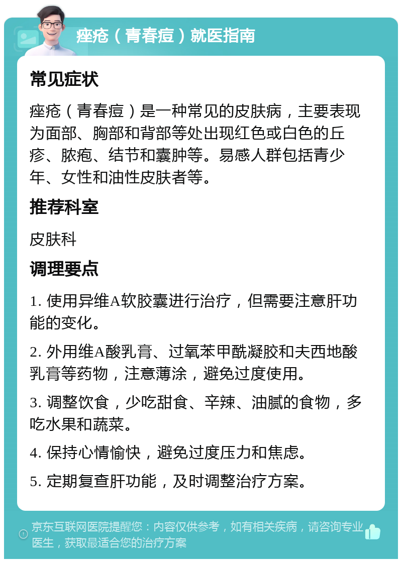 痤疮（青春痘）就医指南 常见症状 痤疮（青春痘）是一种常见的皮肤病，主要表现为面部、胸部和背部等处出现红色或白色的丘疹、脓疱、结节和囊肿等。易感人群包括青少年、女性和油性皮肤者等。 推荐科室 皮肤科 调理要点 1. 使用异维A软胶囊进行治疗，但需要注意肝功能的变化。 2. 外用维A酸乳膏、过氧苯甲酰凝胶和夫西地酸乳膏等药物，注意薄涂，避免过度使用。 3. 调整饮食，少吃甜食、辛辣、油腻的食物，多吃水果和蔬菜。 4. 保持心情愉快，避免过度压力和焦虑。 5. 定期复查肝功能，及时调整治疗方案。