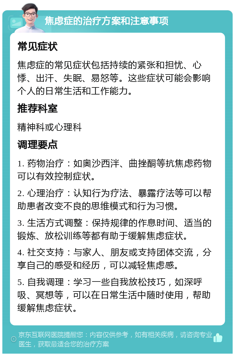 焦虑症的治疗方案和注意事项 常见症状 焦虑症的常见症状包括持续的紧张和担忧、心悸、出汗、失眠、易怒等。这些症状可能会影响个人的日常生活和工作能力。 推荐科室 精神科或心理科 调理要点 1. 药物治疗：如奥沙西泮、曲挫酮等抗焦虑药物可以有效控制症状。 2. 心理治疗：认知行为疗法、暴露疗法等可以帮助患者改变不良的思维模式和行为习惯。 3. 生活方式调整：保持规律的作息时间、适当的锻炼、放松训练等都有助于缓解焦虑症状。 4. 社交支持：与家人、朋友或支持团体交流，分享自己的感受和经历，可以减轻焦虑感。 5. 自我调理：学习一些自我放松技巧，如深呼吸、冥想等，可以在日常生活中随时使用，帮助缓解焦虑症状。