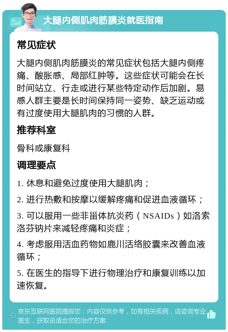 大腿内侧肌肉筋膜炎就医指南 常见症状 大腿内侧肌肉筋膜炎的常见症状包括大腿内侧疼痛、酸胀感、局部红肿等。这些症状可能会在长时间站立、行走或进行某些特定动作后加剧。易感人群主要是长时间保持同一姿势、缺乏运动或有过度使用大腿肌肉的习惯的人群。 推荐科室 骨科或康复科 调理要点 1. 休息和避免过度使用大腿肌肉； 2. 进行热敷和按摩以缓解疼痛和促进血液循环； 3. 可以服用一些非甾体抗炎药（NSAIDs）如洛索洛芬钠片来减轻疼痛和炎症； 4. 考虑服用活血药物如鹿川活络胶囊来改善血液循环； 5. 在医生的指导下进行物理治疗和康复训练以加速恢复。