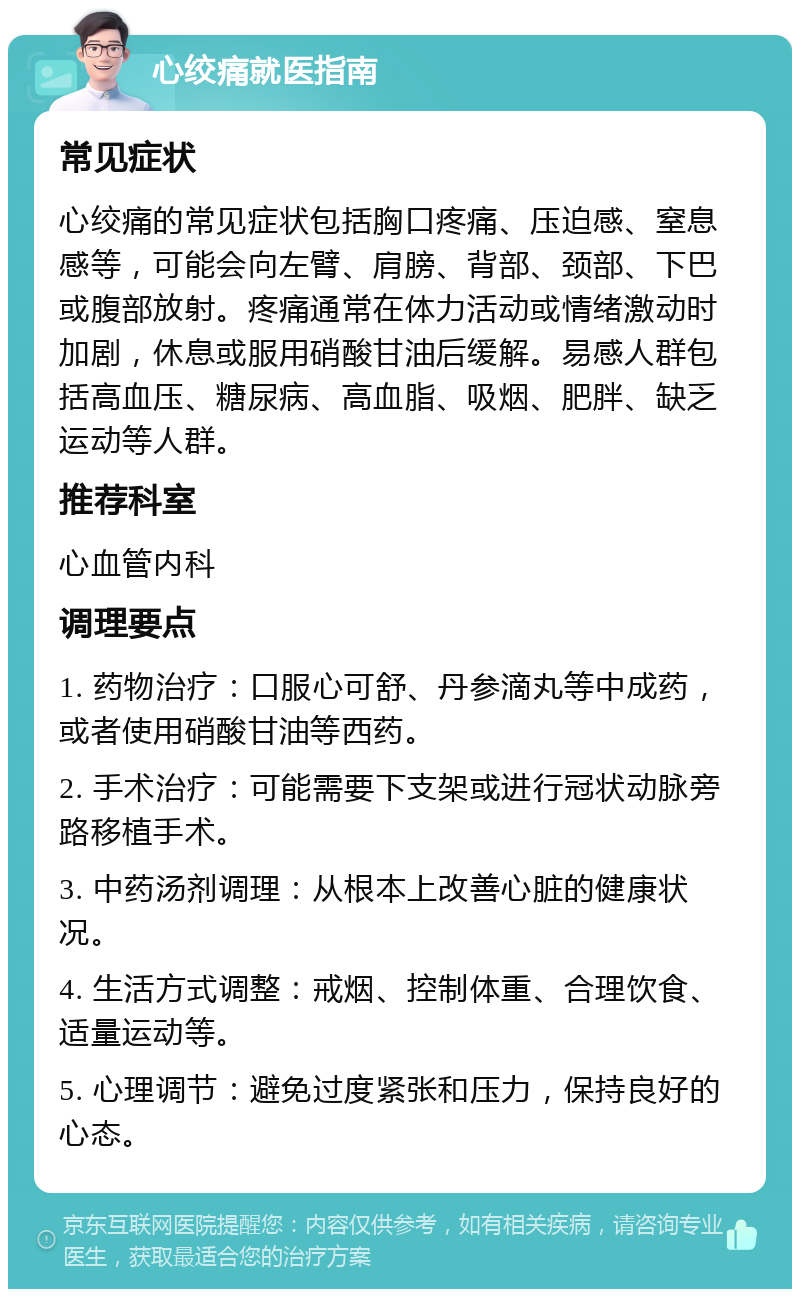 心绞痛就医指南 常见症状 心绞痛的常见症状包括胸口疼痛、压迫感、窒息感等，可能会向左臂、肩膀、背部、颈部、下巴或腹部放射。疼痛通常在体力活动或情绪激动时加剧，休息或服用硝酸甘油后缓解。易感人群包括高血压、糖尿病、高血脂、吸烟、肥胖、缺乏运动等人群。 推荐科室 心血管内科 调理要点 1. 药物治疗：口服心可舒、丹参滴丸等中成药，或者使用硝酸甘油等西药。 2. 手术治疗：可能需要下支架或进行冠状动脉旁路移植手术。 3. 中药汤剂调理：从根本上改善心脏的健康状况。 4. 生活方式调整：戒烟、控制体重、合理饮食、适量运动等。 5. 心理调节：避免过度紧张和压力，保持良好的心态。