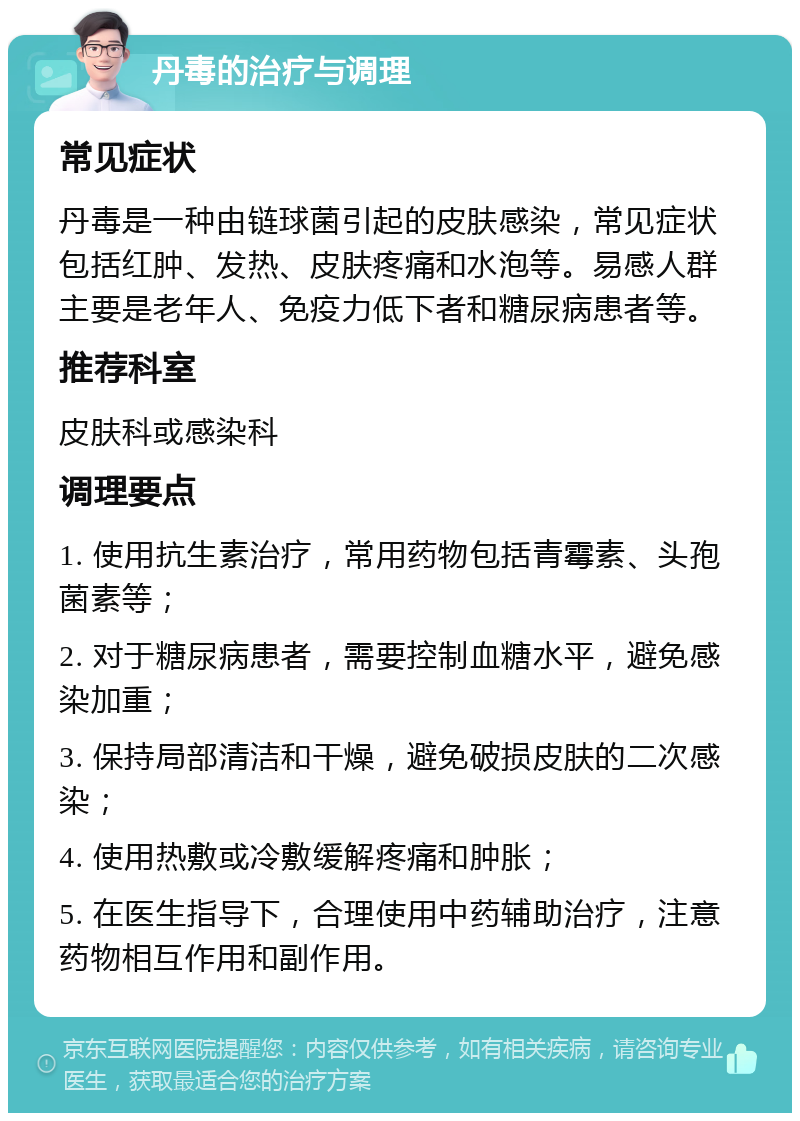 丹毒的治疗与调理 常见症状 丹毒是一种由链球菌引起的皮肤感染，常见症状包括红肿、发热、皮肤疼痛和水泡等。易感人群主要是老年人、免疫力低下者和糖尿病患者等。 推荐科室 皮肤科或感染科 调理要点 1. 使用抗生素治疗，常用药物包括青霉素、头孢菌素等； 2. 对于糖尿病患者，需要控制血糖水平，避免感染加重； 3. 保持局部清洁和干燥，避免破损皮肤的二次感染； 4. 使用热敷或冷敷缓解疼痛和肿胀； 5. 在医生指导下，合理使用中药辅助治疗，注意药物相互作用和副作用。