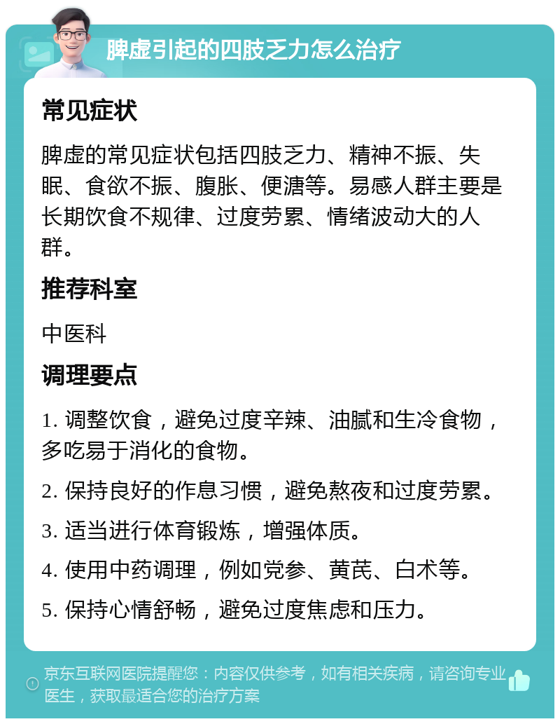 脾虚引起的四肢乏力怎么治疗 常见症状 脾虚的常见症状包括四肢乏力、精神不振、失眠、食欲不振、腹胀、便溏等。易感人群主要是长期饮食不规律、过度劳累、情绪波动大的人群。 推荐科室 中医科 调理要点 1. 调整饮食，避免过度辛辣、油腻和生冷食物，多吃易于消化的食物。 2. 保持良好的作息习惯，避免熬夜和过度劳累。 3. 适当进行体育锻炼，增强体质。 4. 使用中药调理，例如党参、黄芪、白术等。 5. 保持心情舒畅，避免过度焦虑和压力。