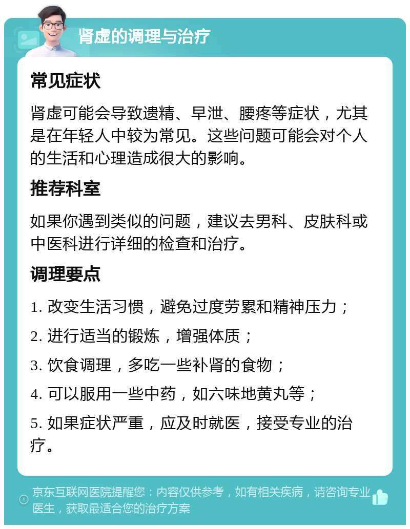 肾虚的调理与治疗 常见症状 肾虚可能会导致遗精、早泄、腰疼等症状，尤其是在年轻人中较为常见。这些问题可能会对个人的生活和心理造成很大的影响。 推荐科室 如果你遇到类似的问题，建议去男科、皮肤科或中医科进行详细的检查和治疗。 调理要点 1. 改变生活习惯，避免过度劳累和精神压力； 2. 进行适当的锻炼，增强体质； 3. 饮食调理，多吃一些补肾的食物； 4. 可以服用一些中药，如六味地黄丸等； 5. 如果症状严重，应及时就医，接受专业的治疗。