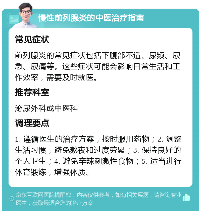 慢性前列腺炎的中医治疗指南 常见症状 前列腺炎的常见症状包括下腹部不适、尿频、尿急、尿痛等。这些症状可能会影响日常生活和工作效率，需要及时就医。 推荐科室 泌尿外科或中医科 调理要点 1. 遵循医生的治疗方案，按时服用药物；2. 调整生活习惯，避免熬夜和过度劳累；3. 保持良好的个人卫生；4. 避免辛辣刺激性食物；5. 适当进行体育锻炼，增强体质。