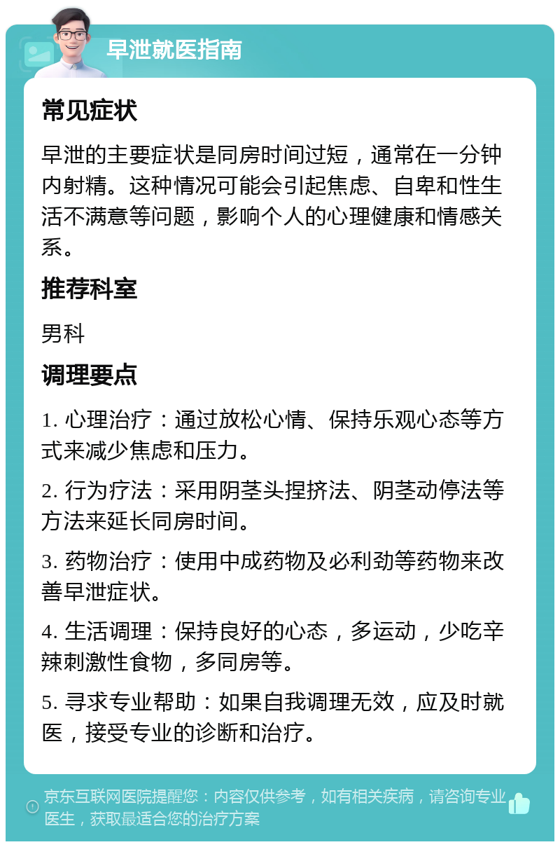 早泄就医指南 常见症状 早泄的主要症状是同房时间过短，通常在一分钟内射精。这种情况可能会引起焦虑、自卑和性生活不满意等问题，影响个人的心理健康和情感关系。 推荐科室 男科 调理要点 1. 心理治疗：通过放松心情、保持乐观心态等方式来减少焦虑和压力。 2. 行为疗法：采用阴茎头捏挤法、阴茎动停法等方法来延长同房时间。 3. 药物治疗：使用中成药物及必利劲等药物来改善早泄症状。 4. 生活调理：保持良好的心态，多运动，少吃辛辣刺激性食物，多同房等。 5. 寻求专业帮助：如果自我调理无效，应及时就医，接受专业的诊断和治疗。