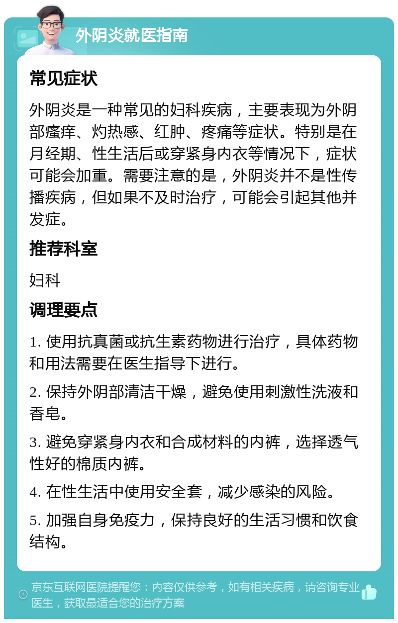 外阴炎就医指南 常见症状 外阴炎是一种常见的妇科疾病，主要表现为外阴部瘙痒、灼热感、红肿、疼痛等症状。特别是在月经期、性生活后或穿紧身内衣等情况下，症状可能会加重。需要注意的是，外阴炎并不是性传播疾病，但如果不及时治疗，可能会引起其他并发症。 推荐科室 妇科 调理要点 1. 使用抗真菌或抗生素药物进行治疗，具体药物和用法需要在医生指导下进行。 2. 保持外阴部清洁干燥，避免使用刺激性洗液和香皂。 3. 避免穿紧身内衣和合成材料的内裤，选择透气性好的棉质内裤。 4. 在性生活中使用安全套，减少感染的风险。 5. 加强自身免疫力，保持良好的生活习惯和饮食结构。