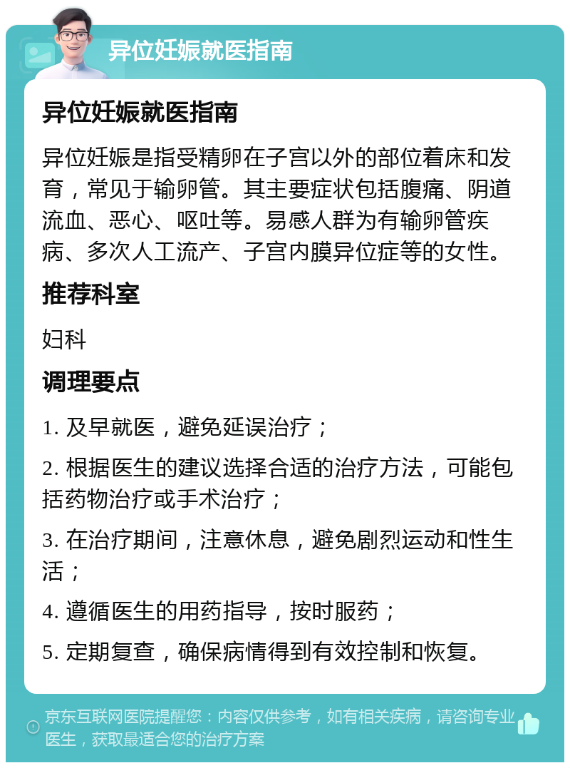 异位妊娠就医指南 异位妊娠就医指南 异位妊娠是指受精卵在子宫以外的部位着床和发育，常见于输卵管。其主要症状包括腹痛、阴道流血、恶心、呕吐等。易感人群为有输卵管疾病、多次人工流产、子宫内膜异位症等的女性。 推荐科室 妇科 调理要点 1. 及早就医，避免延误治疗； 2. 根据医生的建议选择合适的治疗方法，可能包括药物治疗或手术治疗； 3. 在治疗期间，注意休息，避免剧烈运动和性生活； 4. 遵循医生的用药指导，按时服药； 5. 定期复查，确保病情得到有效控制和恢复。