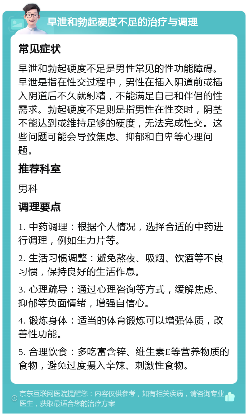 早泄和勃起硬度不足的治疗与调理 常见症状 早泄和勃起硬度不足是男性常见的性功能障碍。早泄是指在性交过程中，男性在插入阴道前或插入阴道后不久就射精，不能满足自己和伴侣的性需求。勃起硬度不足则是指男性在性交时，阴茎不能达到或维持足够的硬度，无法完成性交。这些问题可能会导致焦虑、抑郁和自卑等心理问题。 推荐科室 男科 调理要点 1. 中药调理：根据个人情况，选择合适的中药进行调理，例如生力片等。 2. 生活习惯调整：避免熬夜、吸烟、饮酒等不良习惯，保持良好的生活作息。 3. 心理疏导：通过心理咨询等方式，缓解焦虑、抑郁等负面情绪，增强自信心。 4. 锻炼身体：适当的体育锻炼可以增强体质，改善性功能。 5. 合理饮食：多吃富含锌、维生素E等营养物质的食物，避免过度摄入辛辣、刺激性食物。