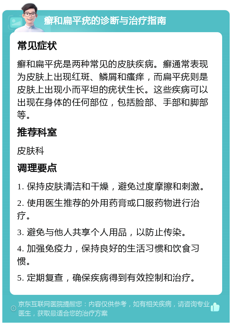 癣和扁平疣的诊断与治疗指南 常见症状 癣和扁平疣是两种常见的皮肤疾病。癣通常表现为皮肤上出现红斑、鳞屑和瘙痒，而扁平疣则是皮肤上出现小而平坦的疣状生长。这些疾病可以出现在身体的任何部位，包括脸部、手部和脚部等。 推荐科室 皮肤科 调理要点 1. 保持皮肤清洁和干燥，避免过度摩擦和刺激。 2. 使用医生推荐的外用药膏或口服药物进行治疗。 3. 避免与他人共享个人用品，以防止传染。 4. 加强免疫力，保持良好的生活习惯和饮食习惯。 5. 定期复查，确保疾病得到有效控制和治疗。