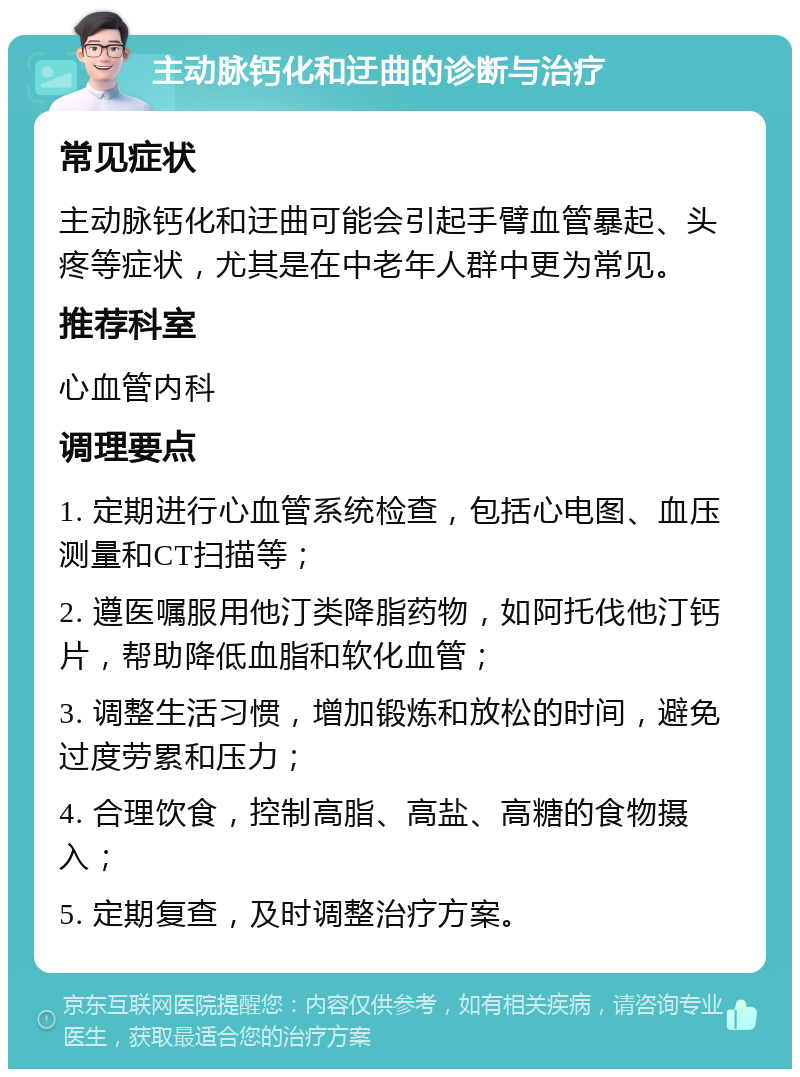 主动脉钙化和迂曲的诊断与治疗 常见症状 主动脉钙化和迂曲可能会引起手臂血管暴起、头疼等症状，尤其是在中老年人群中更为常见。 推荐科室 心血管内科 调理要点 1. 定期进行心血管系统检查，包括心电图、血压测量和CT扫描等； 2. 遵医嘱服用他汀类降脂药物，如阿托伐他汀钙片，帮助降低血脂和软化血管； 3. 调整生活习惯，增加锻炼和放松的时间，避免过度劳累和压力； 4. 合理饮食，控制高脂、高盐、高糖的食物摄入； 5. 定期复查，及时调整治疗方案。