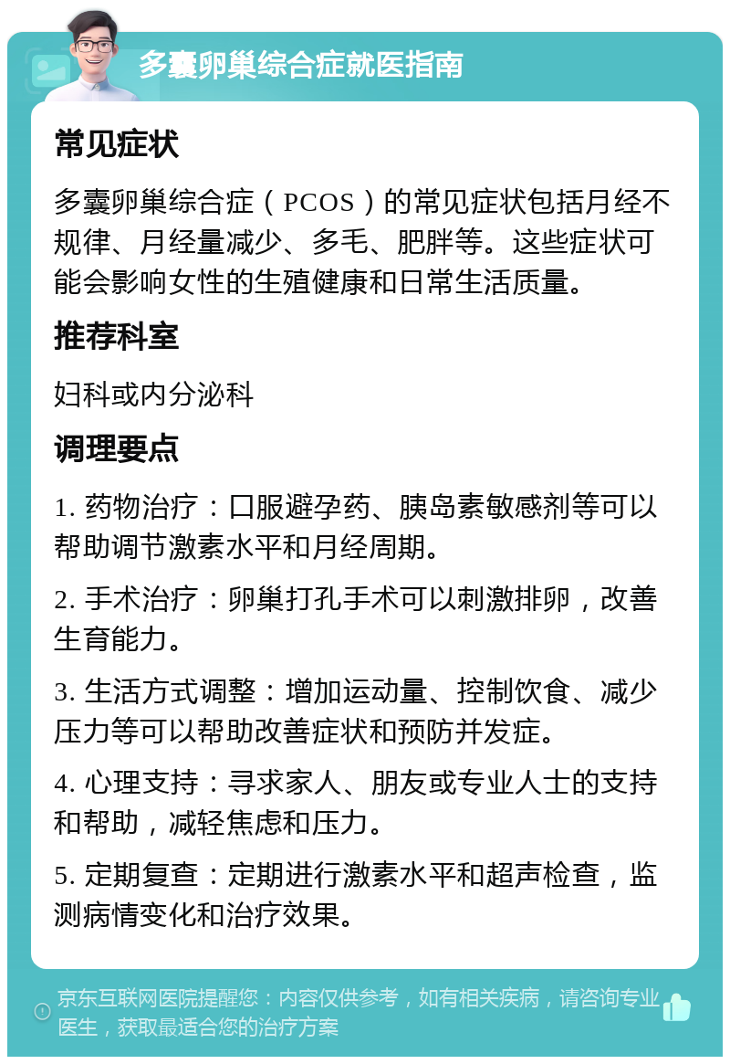 多囊卵巢综合症就医指南 常见症状 多囊卵巢综合症（PCOS）的常见症状包括月经不规律、月经量减少、多毛、肥胖等。这些症状可能会影响女性的生殖健康和日常生活质量。 推荐科室 妇科或内分泌科 调理要点 1. 药物治疗：口服避孕药、胰岛素敏感剂等可以帮助调节激素水平和月经周期。 2. 手术治疗：卵巢打孔手术可以刺激排卵，改善生育能力。 3. 生活方式调整：增加运动量、控制饮食、减少压力等可以帮助改善症状和预防并发症。 4. 心理支持：寻求家人、朋友或专业人士的支持和帮助，减轻焦虑和压力。 5. 定期复查：定期进行激素水平和超声检查，监测病情变化和治疗效果。