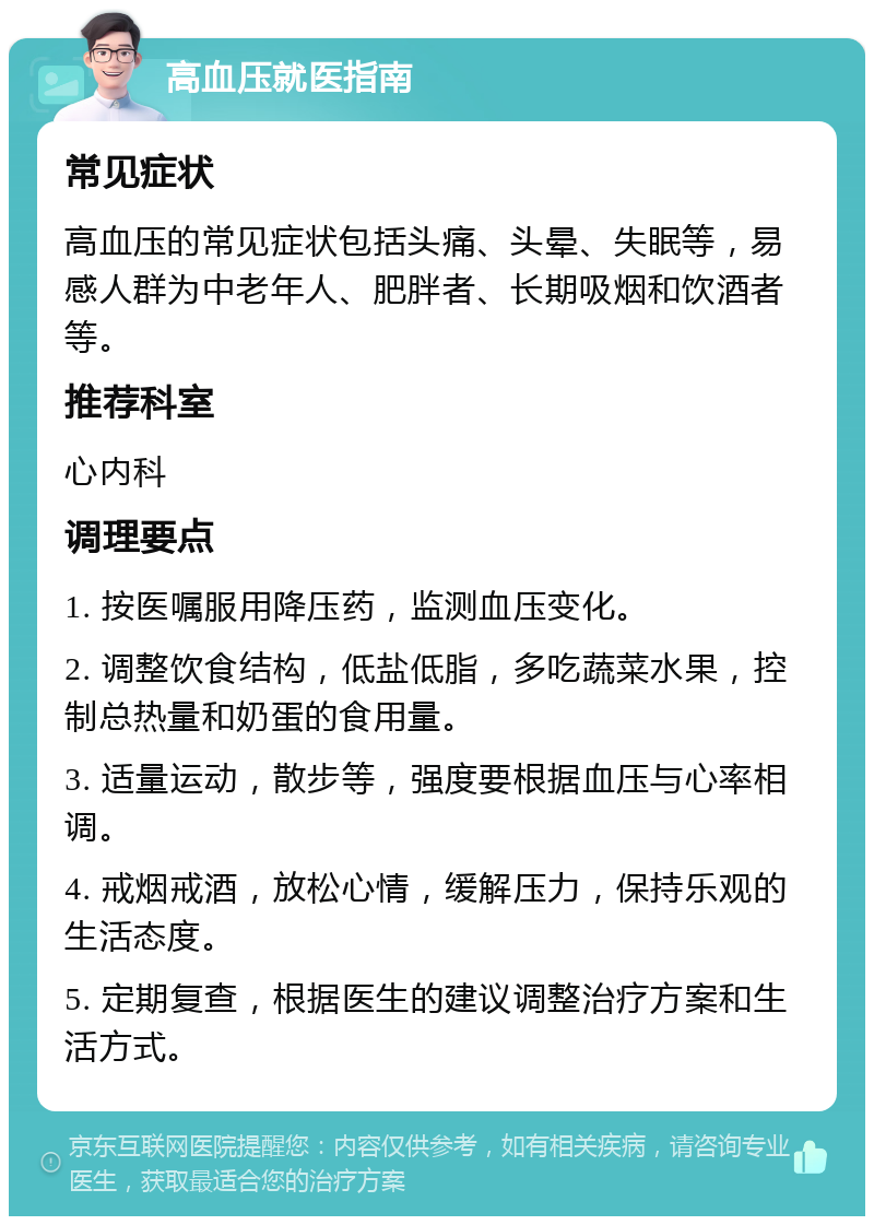 高血压就医指南 常见症状 高血压的常见症状包括头痛、头晕、失眠等，易感人群为中老年人、肥胖者、长期吸烟和饮酒者等。 推荐科室 心内科 调理要点 1. 按医嘱服用降压药，监测血压变化。 2. 调整饮食结构，低盐低脂，多吃蔬菜水果，控制总热量和奶蛋的食用量。 3. 适量运动，散步等，强度要根据血压与心率相调。 4. 戒烟戒酒，放松心情，缓解压力，保持乐观的生活态度。 5. 定期复查，根据医生的建议调整治疗方案和生活方式。