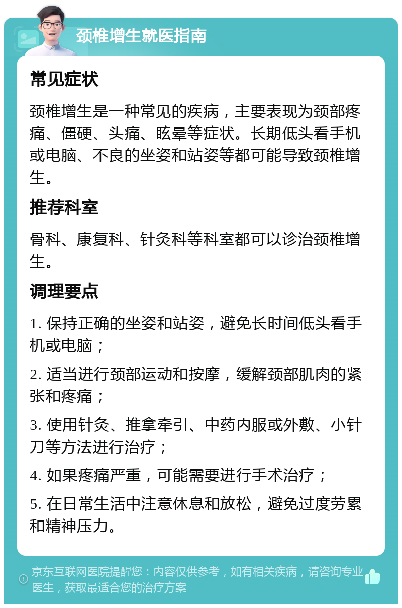 颈椎增生就医指南 常见症状 颈椎增生是一种常见的疾病，主要表现为颈部疼痛、僵硬、头痛、眩晕等症状。长期低头看手机或电脑、不良的坐姿和站姿等都可能导致颈椎增生。 推荐科室 骨科、康复科、针灸科等科室都可以诊治颈椎增生。 调理要点 1. 保持正确的坐姿和站姿，避免长时间低头看手机或电脑； 2. 适当进行颈部运动和按摩，缓解颈部肌肉的紧张和疼痛； 3. 使用针灸、推拿牵引、中药内服或外敷、小针刀等方法进行治疗； 4. 如果疼痛严重，可能需要进行手术治疗； 5. 在日常生活中注意休息和放松，避免过度劳累和精神压力。